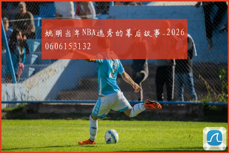 姚明当年NBA选秀的幕后故事_20260606153132